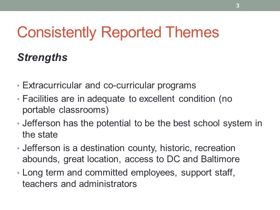 Consistently Reported Themes Strengths Extracurricular and co-curricular programs Facilities are in adequate to excellent condition (no portable classrooms) Jefferson has the potential to be the best school system in the state Jefferson is a destination county, historic, recreation abounds, great location, access to DC and Baltimore Long term and committed employees, support staff, teachers and administrators 3