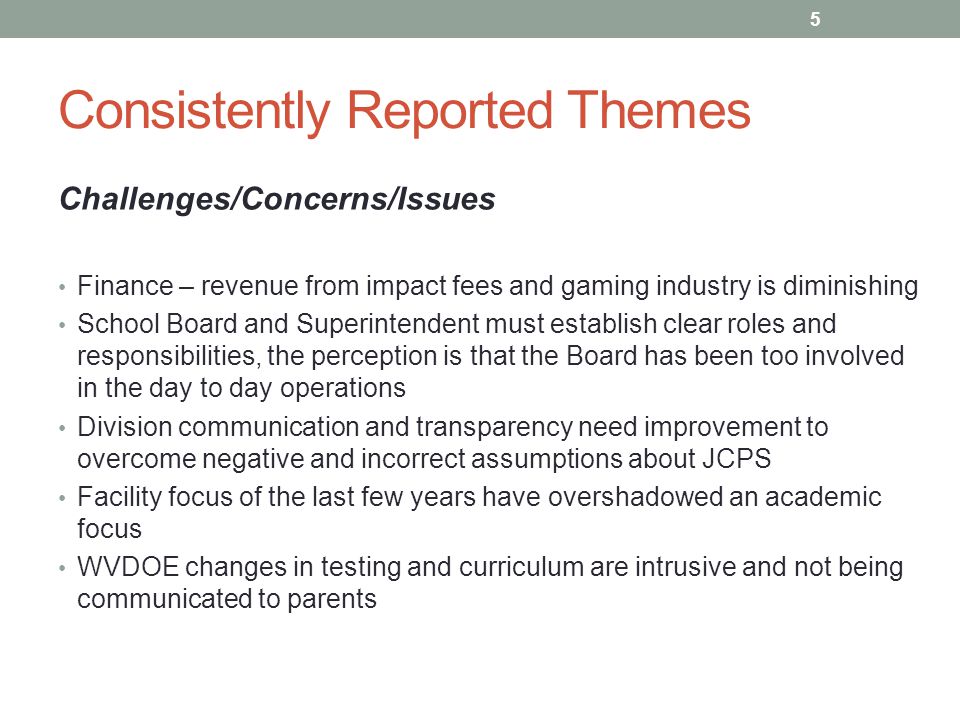 Consistently Reported Themes Challenges/Concerns/Issues Finance – revenue from impact fees and gaming industry is diminishing School Board and Superintendent must establish clear roles and responsibilities, the perception is that the Board has been too involved in the day to day operations Division communication and transparency need improvement to overcome negative and incorrect assumptions about JCPS Facility focus of the last few years have overshadowed an academic focus WVDOE changes in testing and curriculum are intrusive and not being communicated to parents 5