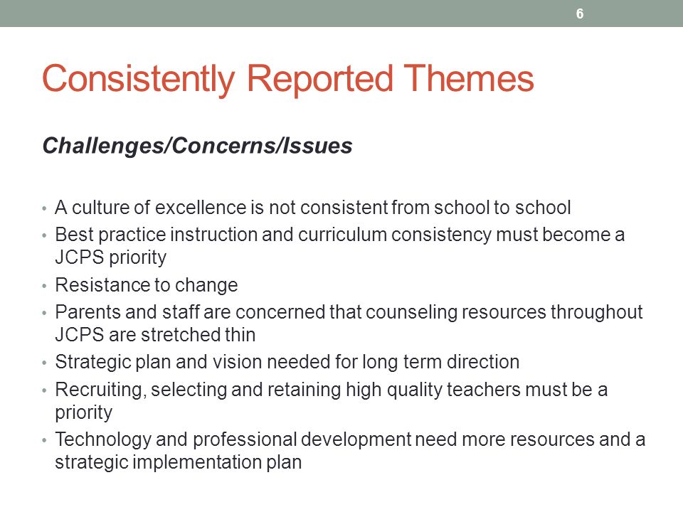 Consistently Reported Themes Challenges/Concerns/Issues A culture of excellence is not consistent from school to school Best practice instruction and curriculum consistency must become a JCPS priority Resistance to change Parents and staff are concerned that counseling resources throughout JCPS are stretched thin Strategic plan and vision needed for long term direction Recruiting, selecting and retaining high quality teachers must be a priority Technology and professional development need more resources and a strategic implementation plan 6