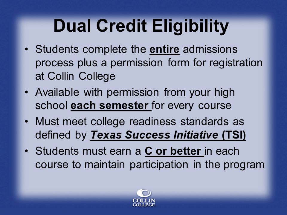 Dual Credit Eligibility Students complete the entire admissions process plus a permission form for registration at Collin College Available with permission from your high school each semester for every course Must meet college readiness standards as defined by Texas Success Initiative (TSI) Students must earn a C or better in each course to maintain participation in the program