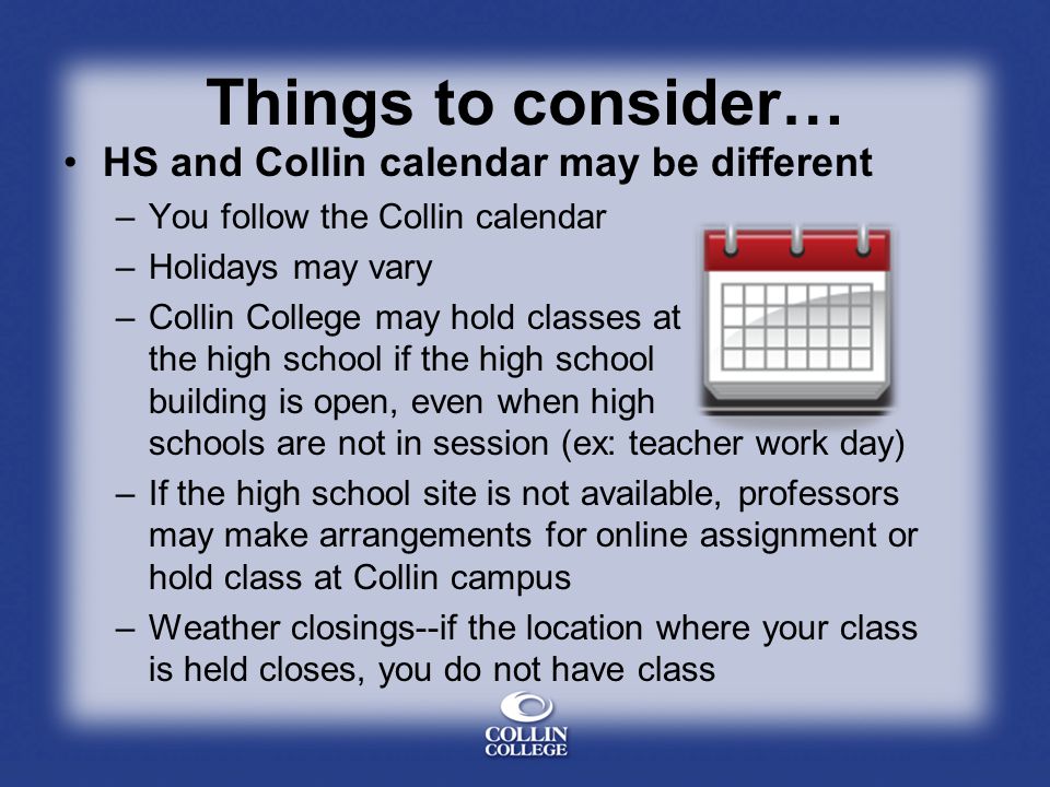 Things to consider… HS and Collin calendar may be different –You follow the Collin calendar –Holidays may vary –Collin College may hold classes at the high school if the high school building is open, even when high schools are not in session (ex: teacher work day) –If the high school site is not available, professors may make arrangements for online assignment or hold class at Collin campus –Weather closings--if the location where your class is held closes, you do not have class