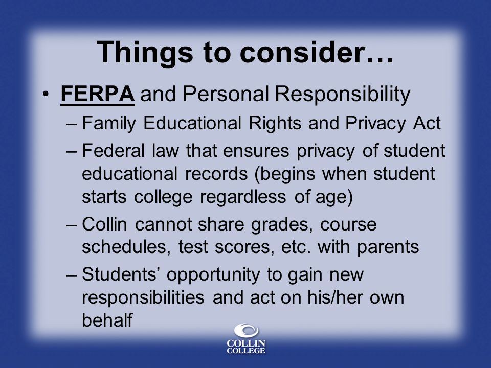 Things to consider… FERPA and Personal Responsibility –Family Educational Rights and Privacy Act –Federal law that ensures privacy of student educational records (begins when student starts college regardless of age) –Collin cannot share grades, course schedules, test scores, etc.