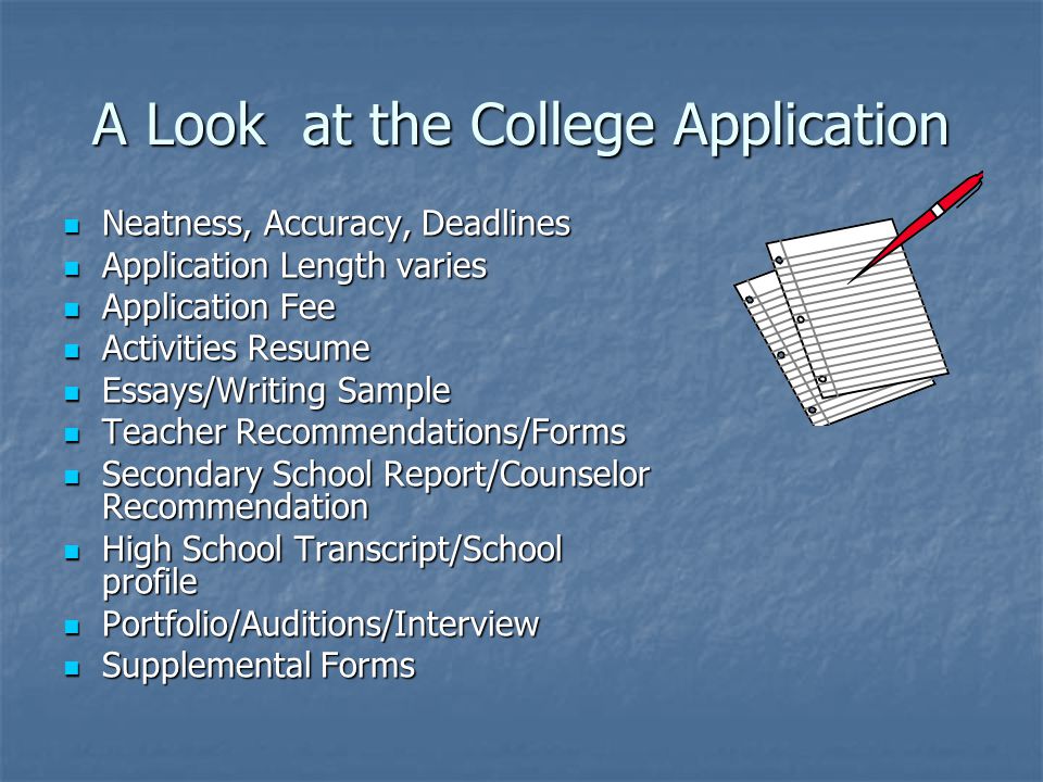 A Look at the College Application Neatness, Accuracy, Deadlines Neatness, Accuracy, Deadlines Application Length varies Application Length varies Application Fee Application Fee Activities Resume Activities Resume Essays/Writing Sample Essays/Writing Sample Teacher Recommendations/Forms Teacher Recommendations/Forms Secondary School Report/Counselor Recommendation Secondary School Report/Counselor Recommendation High School Transcript/School profile High School Transcript/School profile Portfolio/Auditions/Interview Portfolio/Auditions/Interview Supplemental Forms Supplemental Forms