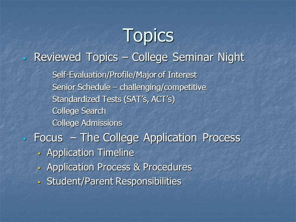 Topics  Reviewed Topics – College Seminar Night Self-Evaluation/Profile/Major of Interest Senior Schedule – challenging/competitive Standardized Tests (SAT’s, ACT’s) College Search College Admissions  Focus – The College Application Process  Application Timeline  Application Process & Procedures  Student/Parent Responsibilities