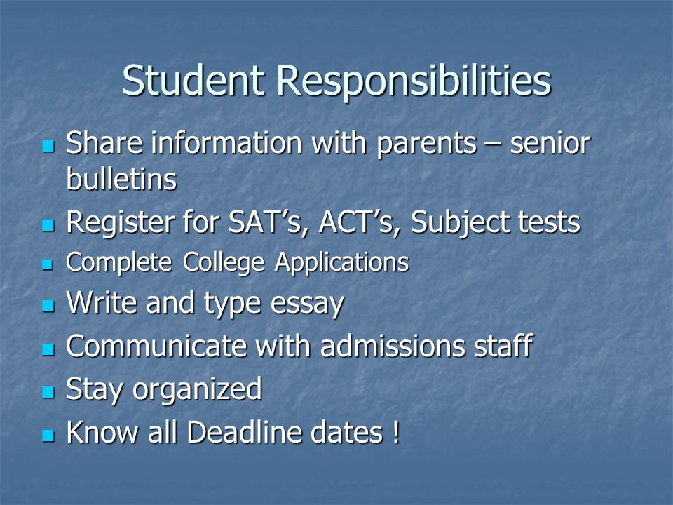 Student Responsibilities Share information with parents – senior bulletins Share information with parents – senior bulletins Register for SAT’s, ACT’s, Subject tests Register for SAT’s, ACT’s, Subject tests Complete College Applications Complete College Applications Write and type essay Write and type essay Communicate with admissions staff Communicate with admissions staff Stay organized Stay organized Know all Deadline dates .