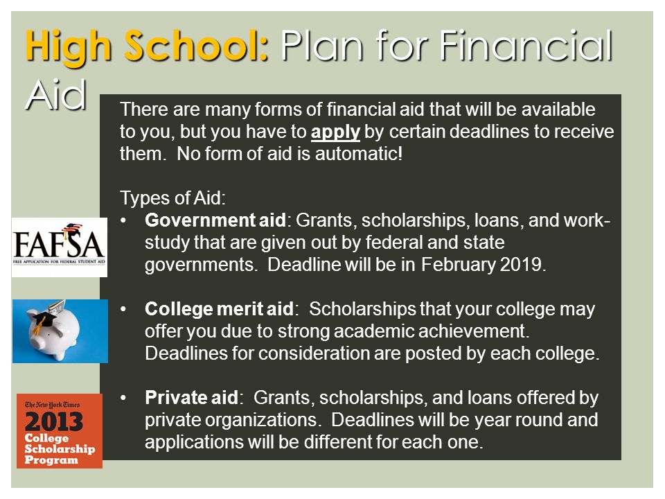 High School: Plan for Financial Aid There are many forms of financial aid that will be available to you, but you have to apply by certain deadlines to receive them.