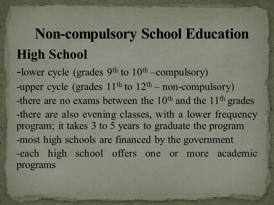 High School - lower cycle (grades 9 th to 10 th –compulsory) -upper cycle (grades 11 th to 12 th – non-compulsory) -there are no exams between the 10 th and the 11 th grades -there are also evening classes, with a lower frequency program; it takes 3 to 5 years to graduate the program -most high schools are financed by the government -each high school offers one or more academic programs