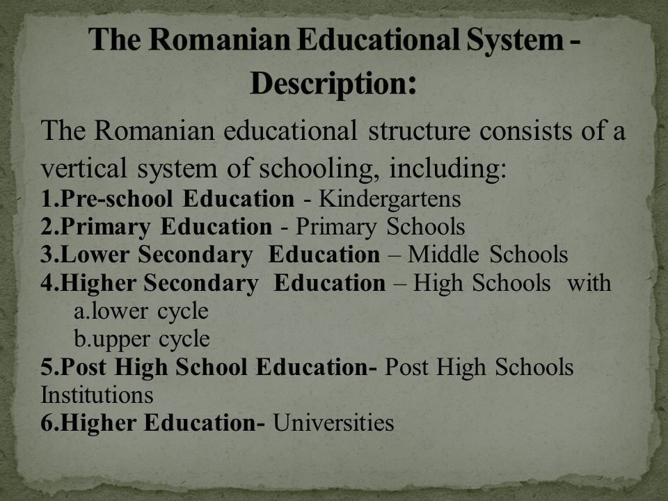 The Romanian educational structure consists of a vertical system of schooling, including: 1.Pre-school Education - Kindergartens 2.Primary Education - Primary Schools 3.Lower Secondary Education – Middle Schools 4.Higher Secondary Education – High Schools with a.lower cycle b.upper cycle 5.Post High School Education- Post High Schools Institutions 6.Higher Education- Universities