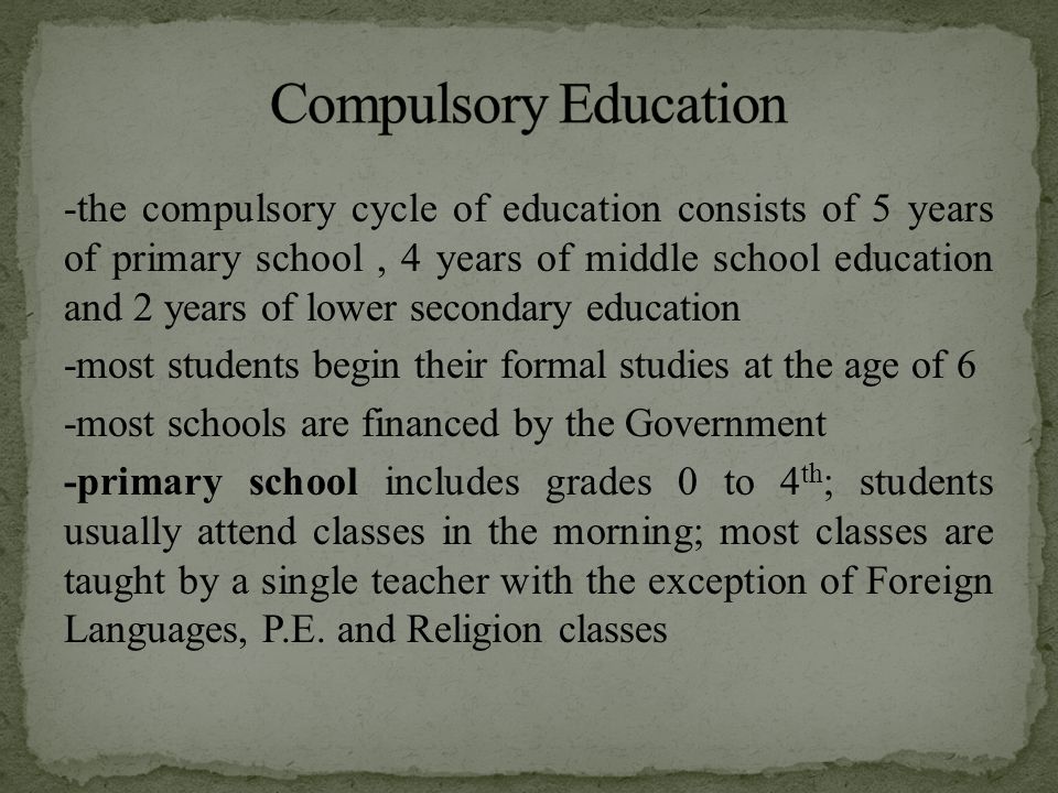 -the compulsory cycle of education consists of 5 years of primary school, 4 years of middle school education and 2 years of lower secondary education -most students begin their formal studies at the age of 6 -most schools are financed by the Government -primary school includes grades 0 to 4 th ; students usually attend classes in the morning; most classes are taught by a single teacher with the exception of Foreign Languages, P.E.