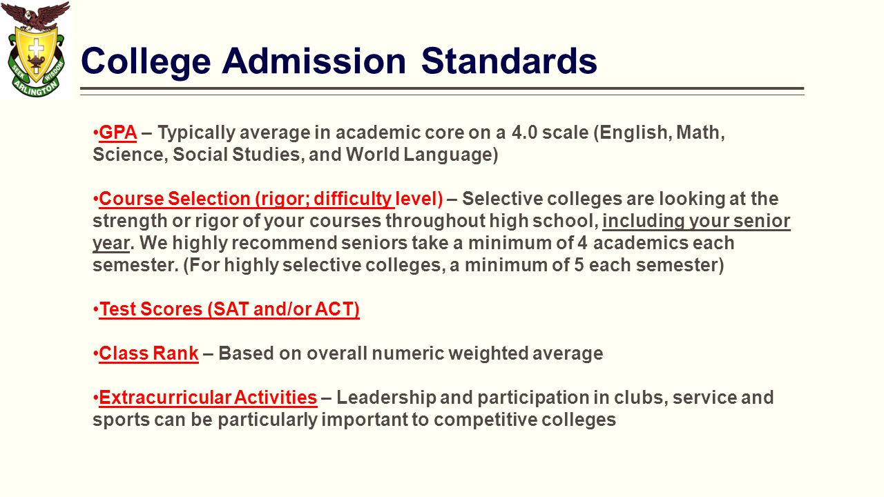 College Admission Standards GPA – Typically average in academic core on a 4.0 scale (English, Math, Science, Social Studies, and World Language) Course Selection (rigor; difficulty level) – Selective colleges are looking at the strength or rigor of your courses throughout high school, including your senior year.