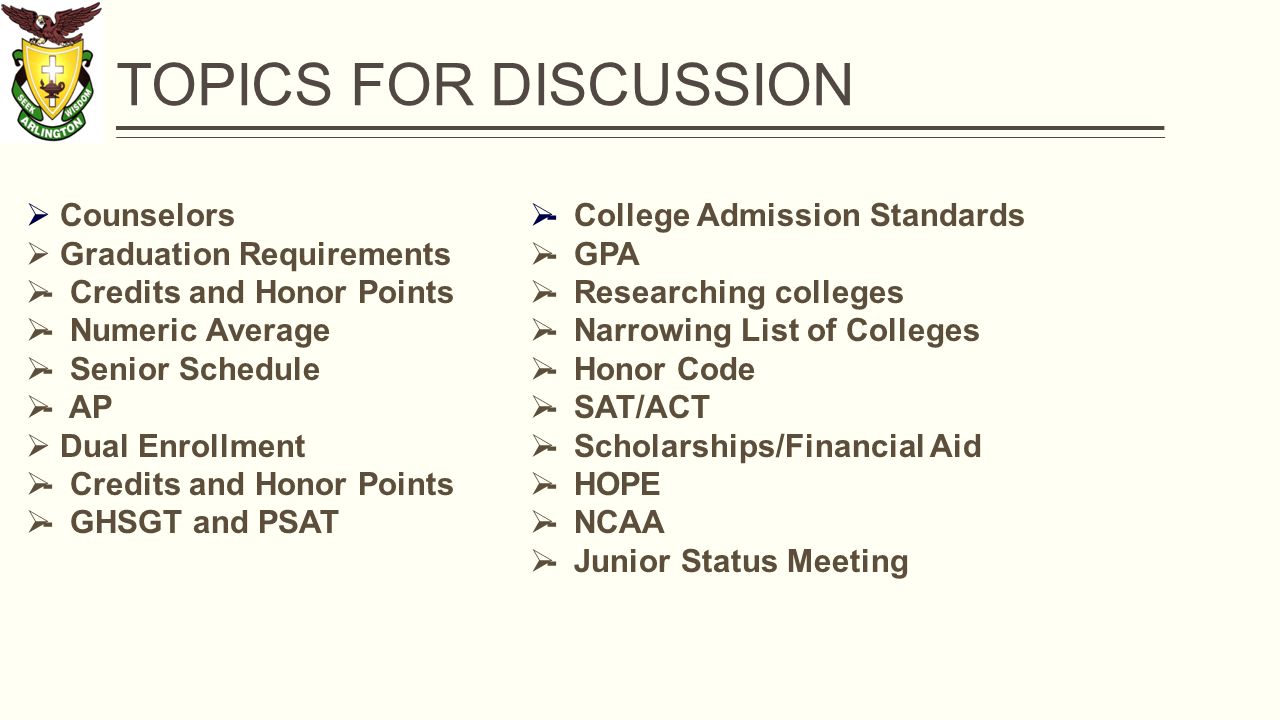 TOPICS FOR DISCUSSION  Counselors  Graduation Requirements  - Credits and Honor Points  - Numeric Average  - Senior Schedule  - AP  Dual Enrollment  - Credits and Honor Points  - GHSGT and PSAT  - College Admission Standards  - GPA  - Researching colleges  - Narrowing List of Colleges  - Honor Code  - SAT/ACT  - Scholarships/Financial Aid  - HOPE  - NCAA  - Junior Status Meeting