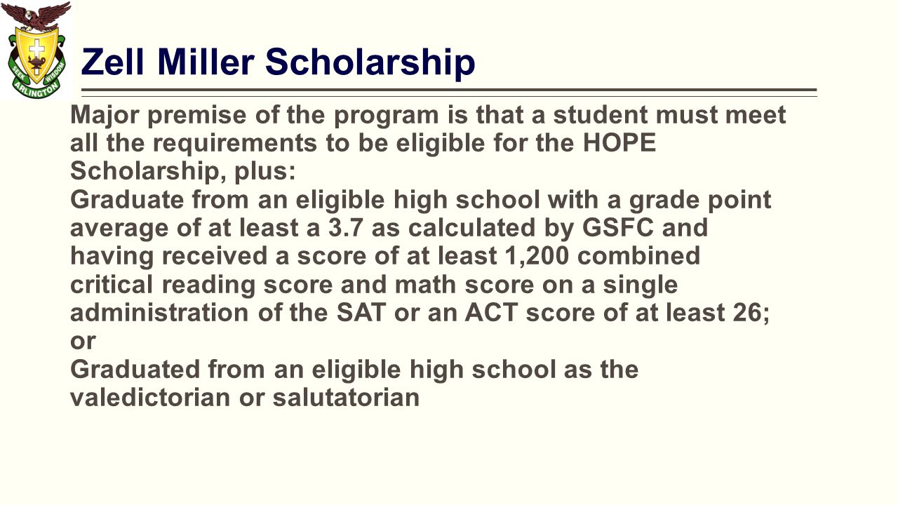Zell Miller Scholarship Major premise of the program is that a student must meet all the requirements to be eligible for the HOPE Scholarship, plus: Graduate from an eligible high school with a grade point average of at least a 3.7 as calculated by GSFC and having received a score of at least 1,200 combined critical reading score and math score on a single administration of the SAT or an ACT score of at least 26; or Graduated from an eligible high school as the valedictorian or salutatorian
