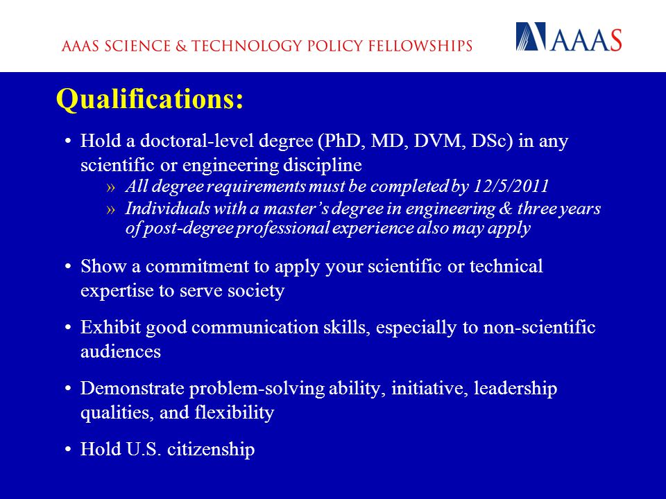 Qualifications: Hold a doctoral-level degree (PhD, MD, DVM, DSc) in any scientific or engineering discipline »All degree requirements must be completed by 12/5/2011 »Individuals with a master’s degree in engineering & three years of post-degree professional experience also may apply Show a commitment to apply your scientific or technical expertise to serve society Exhibit good communication skills, especially to non-scientific audiences Demonstrate problem-solving ability, initiative, leadership qualities, and flexibility Hold U.S.