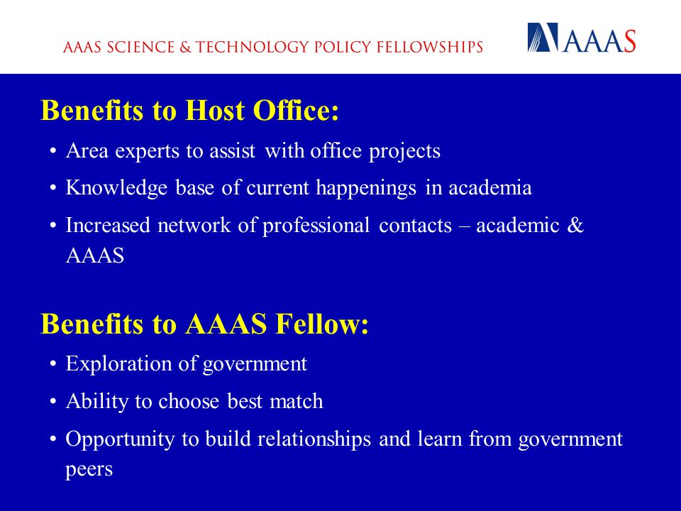 Benefits to Host Office: Area experts to assist with office projects Knowledge base of current happenings in academia Increased network of professional contacts – academic & AAAS Benefits to AAAS Fellow: Exploration of government Ability to choose best match Opportunity to build relationships and learn from government peers