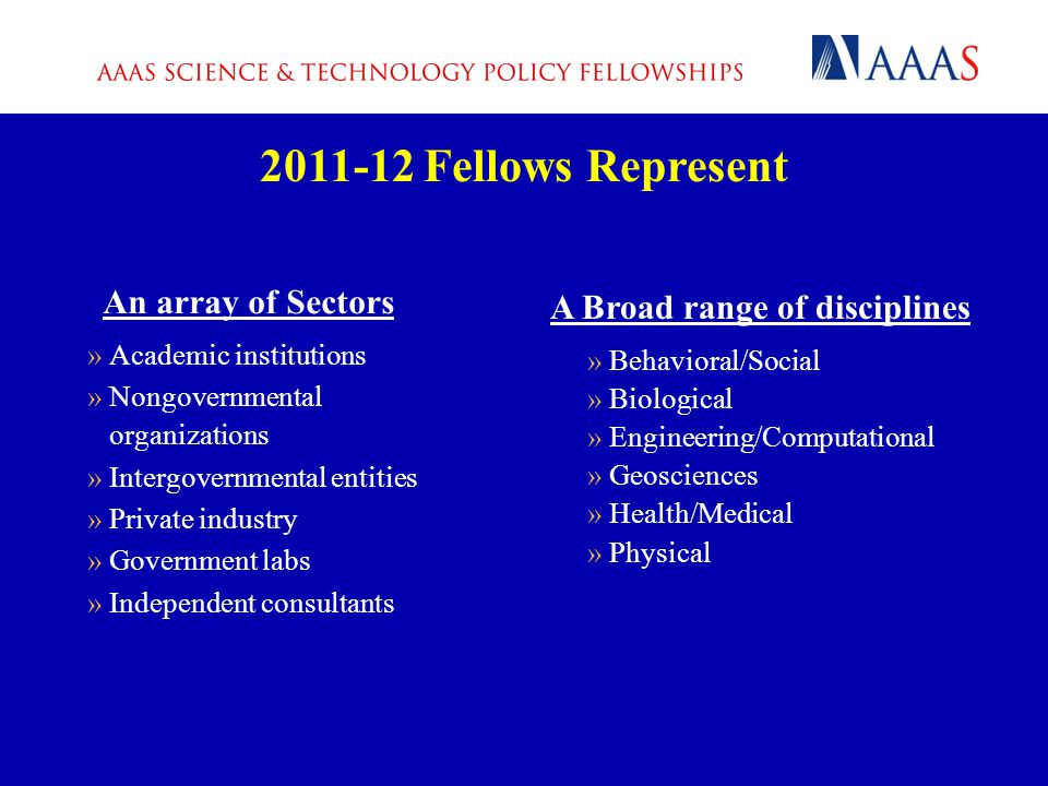 An array of Sectors »Academic institutions »Nongovernmental organizations »Intergovernmental entities »Private industry »Government labs »Independent consultants Fellows Represent A Broad range of disciplines »Behavioral/Social »Biological »Engineering/Computational »Geosciences »Health/Medical »Physical