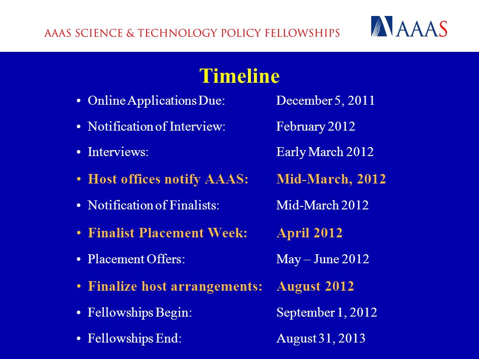 Online Applications Due:December 5, 2011 Notification of Interview:February 2012 Interviews:Early March 2012 Host offices notify AAAS:Mid-March, 2012 Notification of Finalists:Mid-March 2012 Finalist Placement Week:April 2012 Placement Offers:May – June 2012 Finalize host arrangements:August 2012 Fellowships Begin:September 1, 2012 Fellowships End:August 31, 2013 Timeline