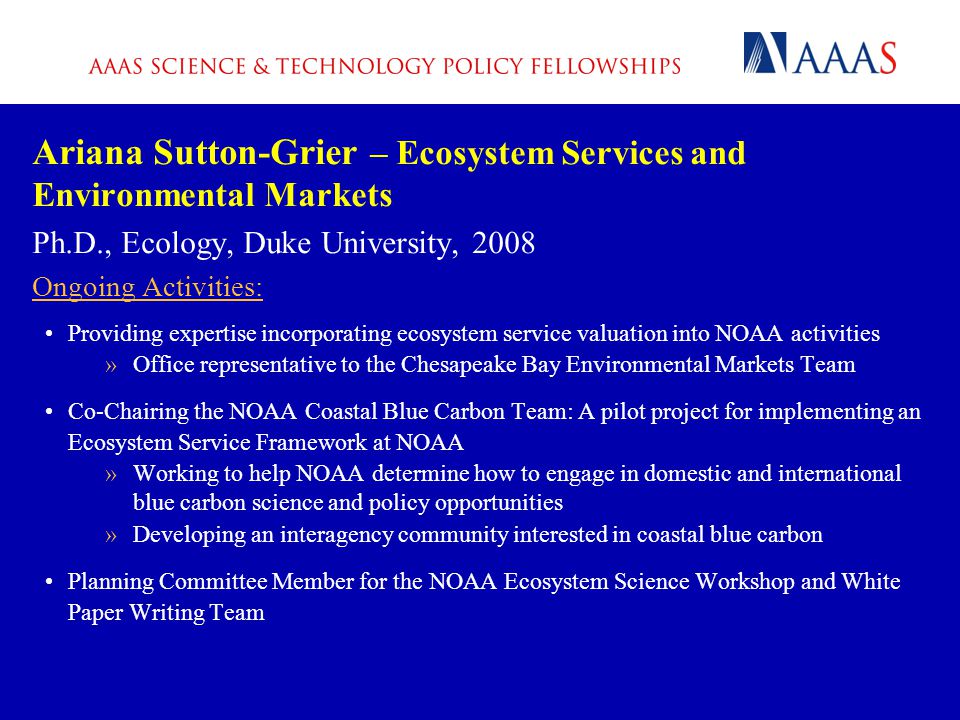 Ariana Sutton-Grier – Ecosystem Services and Environmental Markets Ph.D., Ecology, Duke University, 2008 Ongoing Activities: Providing expertise incorporating ecosystem service valuation into NOAA activities »Office representative to the Chesapeake Bay Environmental Markets Team Co-Chairing the NOAA Coastal Blue Carbon Team: A pilot project for implementing an Ecosystem Service Framework at NOAA »Working to help NOAA determine how to engage in domestic and international blue carbon science and policy opportunities »Developing an interagency community interested in coastal blue carbon Planning Committee Member for the NOAA Ecosystem Science Workshop and White Paper Writing Team