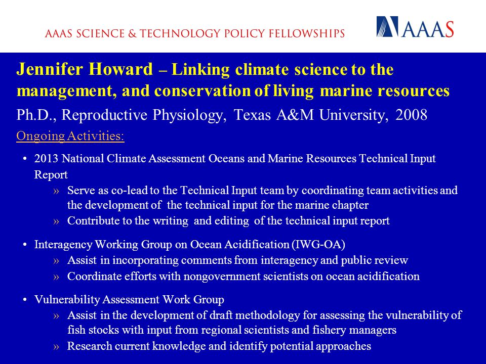 Jennifer Howard – Linking climate science to the management, and conservation of living marine resources Ph.D., Reproductive Physiology, Texas A&M University, 2008 Ongoing Activities: 2013 National Climate Assessment Oceans and Marine Resources Technical Input Report »Serve as co-lead to the Technical Input team by coordinating team activities and the development of the technical input for the marine chapter »Contribute to the writing and editing of the technical input report Interagency Working Group on Ocean Acidification (IWG-OA) »Assist in incorporating comments from interagency and public review »Coordinate efforts with nongovernment scientists on ocean acidification Vulnerability Assessment Work Group »Assist in the development of draft methodology for assessing the vulnerability of fish stocks with input from regional scientists and fishery managers »Research current knowledge and identify potential approaches