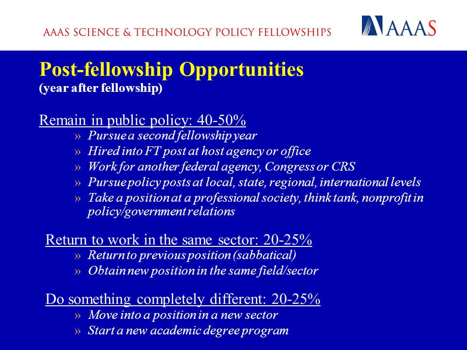 Post-fellowship Opportunities (year after fellowship) Remain in public policy: 40-50% »Pursue a second fellowship year »Hired into FT post at host agency or office »Work for another federal agency, Congress or CRS »Pursue policy posts at local, state, regional, international levels »Take a position at a professional society, think tank, nonprofit in policy/government relations Return to work in the same sector: 20-25% »Return to previous position (sabbatical) »Obtain new position in the same field/sector Do something completely different: 20-25% »Move into a position in a new sector »Start a new academic degree program