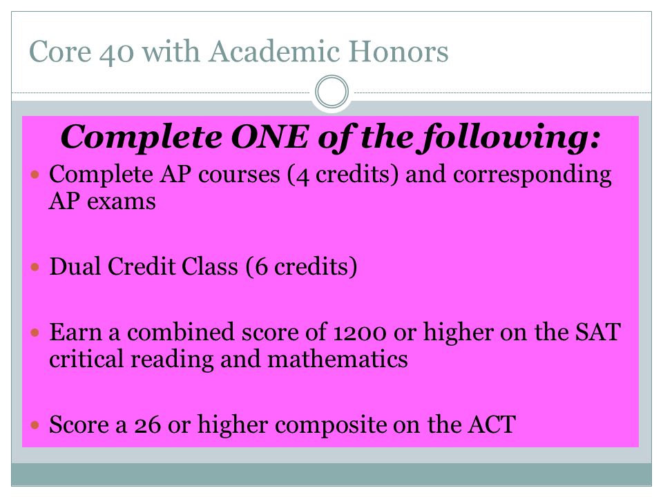 Core 40 with Academic Honors Complete ONE of the following: Complete AP courses (4 credits) and corresponding AP exams Dual Credit Class (6 credits) Earn a combined score of 1200 or higher on the SAT critical reading and mathematics Score a 26 or higher composite on the ACT