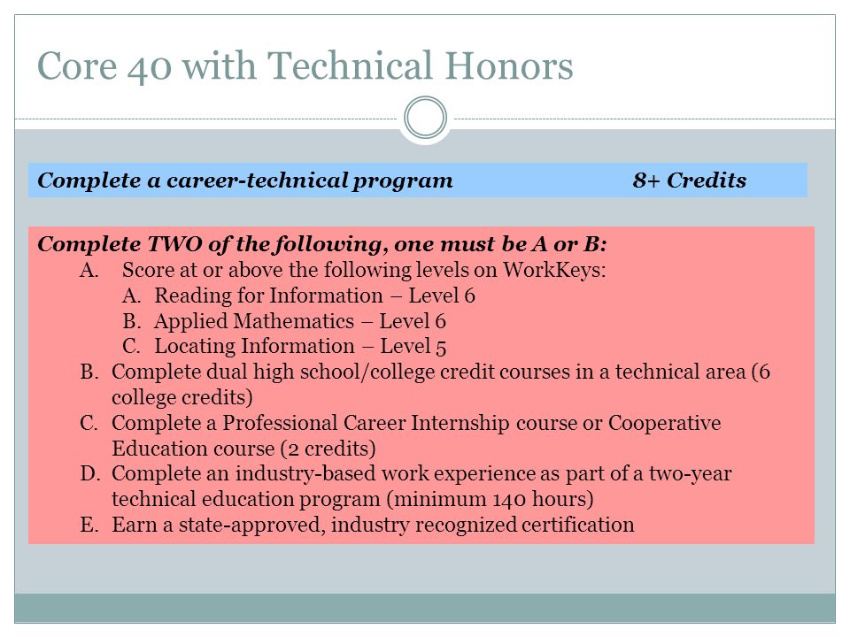 Core 40 with Technical Honors Complete a career-technical program8+ Credits Complete TWO of the following, one must be A or B: A.Score at or above the following levels on WorkKeys: A.Reading for Information – Level 6 B.Applied Mathematics – Level 6 C.Locating Information – Level 5 B.Complete dual high school/college credit courses in a technical area (6 college credits) C.Complete a Professional Career Internship course or Cooperative Education course (2 credits) D.Complete an industry-based work experience as part of a two-year technical education program (minimum 140 hours) E.Earn a state-approved, industry recognized certification