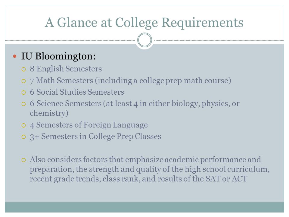 A Glance at College Requirements IU Bloomington:  8 English Semesters  7 Math Semesters (including a college prep math course)  6 Social Studies Semesters  6 Science Semesters (at least 4 in either biology, physics, or chemistry)  4 Semesters of Foreign Language  3+ Semesters in College Prep Classes  Also considers factors that emphasize academic performance and preparation, the strength and quality of the high school curriculum, recent grade trends, class rank, and results of the SAT or ACT