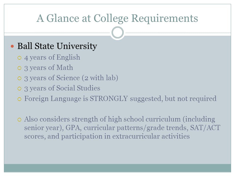 A Glance at College Requirements Ball State University  4 years of English  3 years of Math  3 years of Science (2 with lab)  3 years of Social Studies  Foreign Language is STRONGLY suggested, but not required  Also considers strength of high school curriculum (including senior year), GPA, curricular patterns/grade trends, SAT/ACT scores, and participation in extracurricular activities