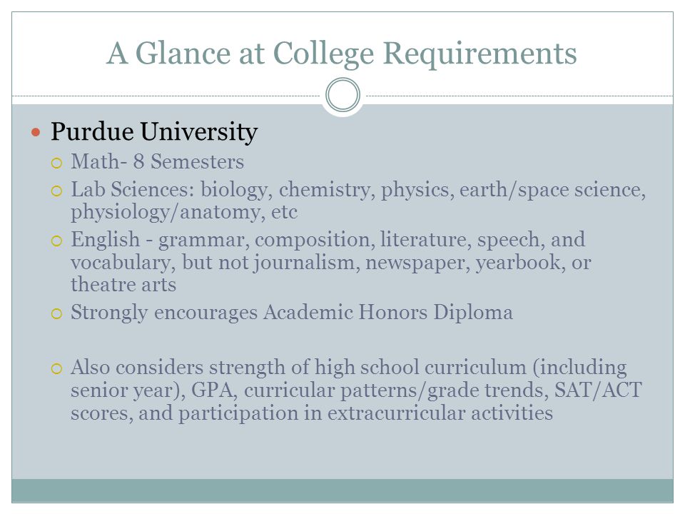 A Glance at College Requirements Purdue University  Math- 8 Semesters  Lab Sciences: biology, chemistry, physics, earth/space science, physiology/anatomy, etc  English - grammar, composition, literature, speech, and vocabulary, but not journalism, newspaper, yearbook, or theatre arts  Strongly encourages Academic Honors Diploma  Also considers strength of high school curriculum (including senior year), GPA, curricular patterns/grade trends, SAT/ACT scores, and participation in extracurricular activities