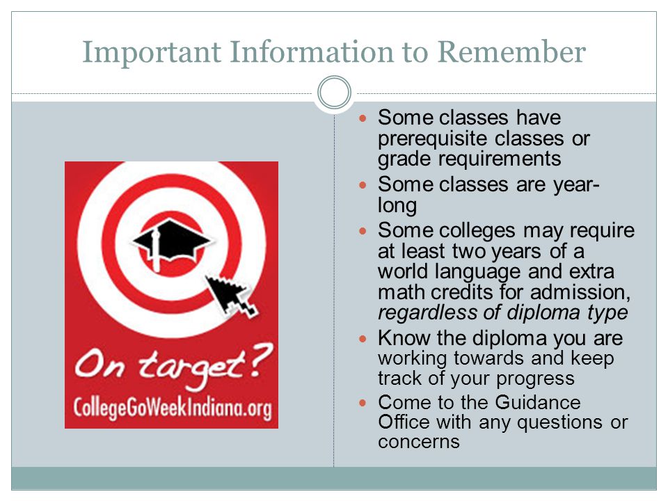 Important Information to Remember Some classes have prerequisite classes or grade requirements Some classes are year- long Some colleges may require at least two years of a world language and extra math credits for admission, regardless of diploma type Know the diploma you are working towards and keep track of your progress Come to the Guidance Office with any questions or concerns