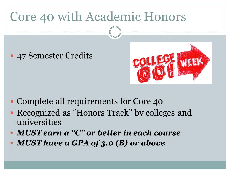 Core 40 with Academic Honors 47 Semester Credits Complete all requirements for Core 40 Recognized as Honors Track by colleges and universities MUST earn a C or better in each course MUST have a GPA of 3.0 (B) or above