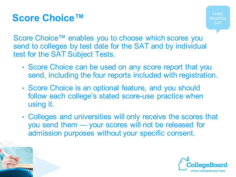 Score Choice™ Score Choice™ enables you to choose which scores you send to colleges by test date for the SAT and by individual test for the SAT Subject Tests.