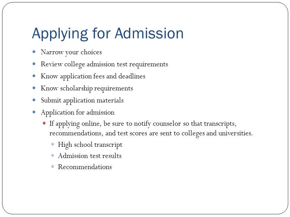 Applying for Admission Narrow your choices Review college admission test requirements Know application fees and deadlines Know scholarship requirements Submit application materials Application for admission If applying online, be sure to notify counselor so that transcripts, recommendations, and test scores are sent to colleges and universities.
