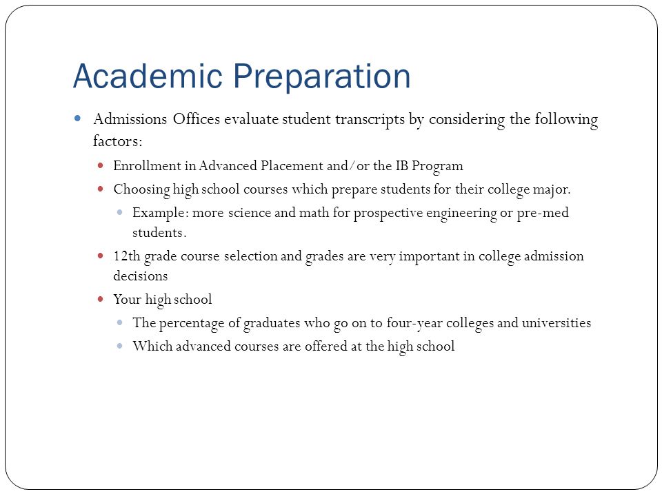 Academic Preparation Admissions Offices evaluate student transcripts by considering the following factors: Enrollment in Advanced Placement and/or the IB Program Choosing high school courses which prepare students for their college major.