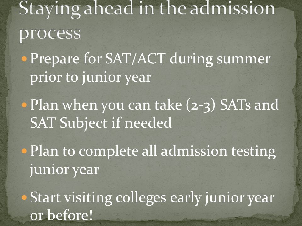 Prepare for SAT/ACT during summer prior to junior year Plan when you can take (2-3) SATs and SAT Subject if needed Plan to complete all admission testing junior year Start visiting colleges early junior year or before.