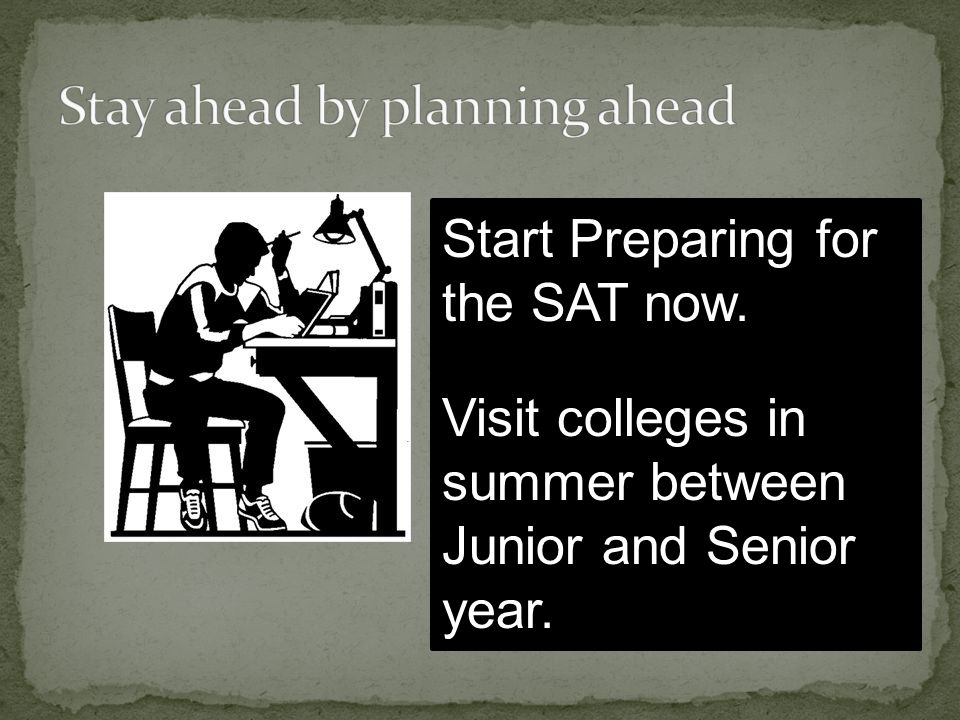 Start Preparing for the SAT now. Visit colleges in summer between Junior and Senior year.