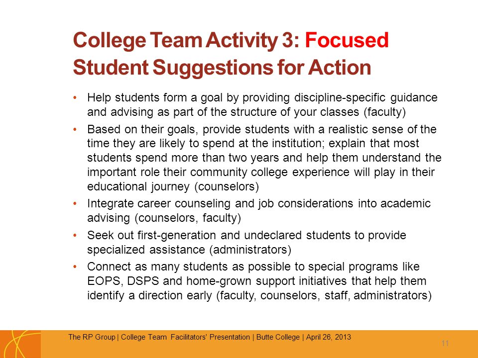 College Team Activity 3: Focused Student Suggestions for Action Help students form a goal by providing discipline-specific guidance and advising as part of the structure of your classes (faculty) Based on their goals, provide students with a realistic sense of the time they are likely to spend at the institution; explain that most students spend more than two years and help them understand the important role their community college experience will play in their educational journey (counselors) Integrate career counseling and job considerations into academic advising (counselors, faculty) Seek out first-generation and undeclared students to provide specialized assistance (administrators) Connect as many students as possible to special programs like EOPS, DSPS and home-grown support initiatives that help them identify a direction early (faculty, counselors, staff, administrators) 11 The RP Group | College Team Facilitators Presentation | Butte College | April 26, 2013