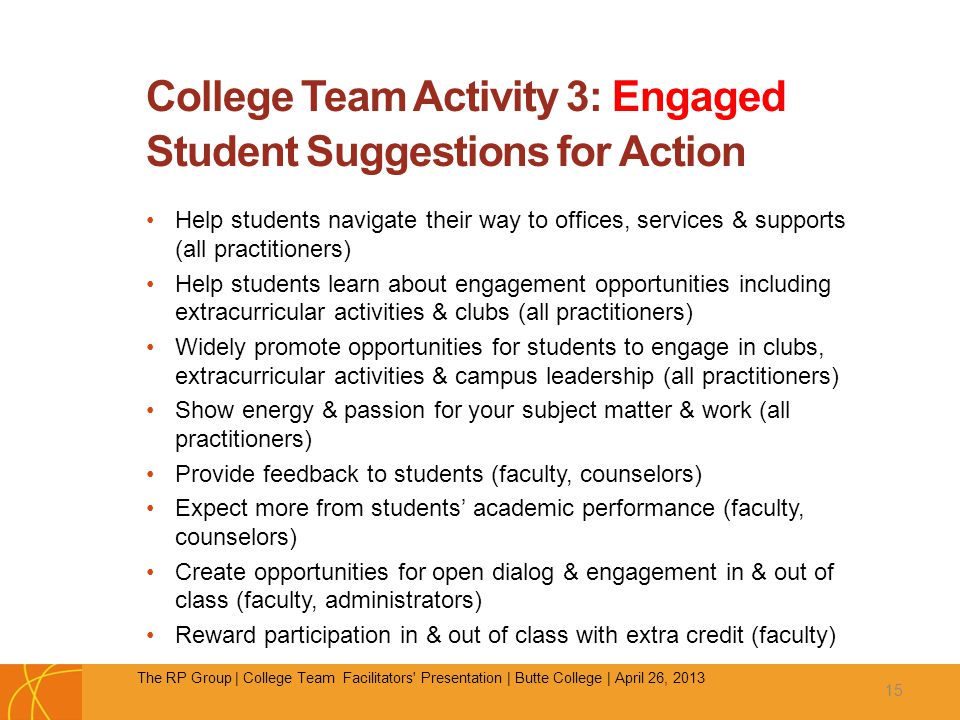 College Team Activity 3: Engaged Student Suggestions for Action Help students navigate their way to offices, services & supports (all practitioners) Help students learn about engagement opportunities including extracurricular activities & clubs (all practitioners) Widely promote opportunities for students to engage in clubs, extracurricular activities & campus leadership (all practitioners) Show energy & passion for your subject matter & work (all practitioners) Provide feedback to students (faculty, counselors) Expect more from students’ academic performance (faculty, counselors) Create opportunities for open dialog & engagement in & out of class (faculty, administrators) Reward participation in & out of class with extra credit (faculty) 15 The RP Group | College Team Facilitators Presentation | Butte College | April 26, 2013