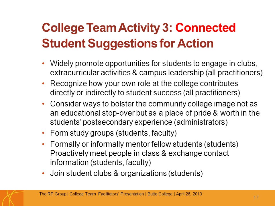 College Team Activity 3: Connected Student Suggestions for Action Widely promote opportunities for students to engage in clubs, extracurricular activities & campus leadership (all practitioners) Recognize how your own role at the college contributes directly or indirectly to student success (all practitioners) Consider ways to bolster the community college image not as an educational stop-over but as a place of pride & worth in the students’ postsecondary experience (administrators) Form study groups (students, faculty) Formally or informally mentor fellow students (students) Proactively meet people in class & exchange contact information (students, faculty) Join student clubs & organizations (students) 17 The RP Group | College Team Facilitators Presentation | Butte College | April 26, 2013