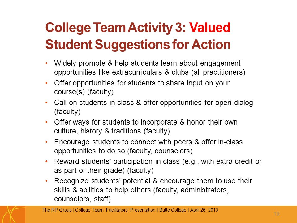 College Team Activity 3: Valued Student Suggestions for Action Widely promote & help students learn about engagement opportunities like extracurriculars & clubs (all practitioners) Offer opportunities for students to share input on your course(s) (faculty) Call on students in class & offer opportunities for open dialog (faculty) Offer ways for students to incorporate & honor their own culture, history & traditions (faculty) Encourage students to connect with peers & offer in-class opportunities to do so (faculty, counselors) Reward students’ participation in class (e.g., with extra credit or as part of their grade) (faculty) Recognize students’ potential & encourage them to use their skills & abilities to help others (faculty, administrators, counselors, staff) 19 The RP Group | College Team Facilitators Presentation | Butte College | April 26, 2013