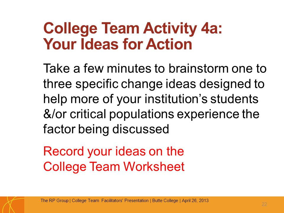 College Team Activity 4a: Your Ideas for Action Take a few minutes to brainstorm one to three specific change ideas designed to help more of your institution’s students &/or critical populations experience the factor being discussed Record your ideas on the College Team Worksheet 22 The RP Group | College Team Facilitators Presentation | Butte College | April 26, 2013