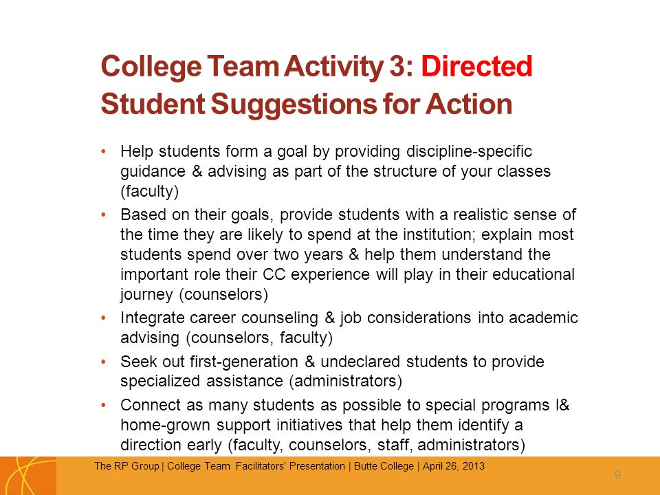 College Team Activity 3: Directed Student Suggestions for Action Help students form a goal by providing discipline-specific guidance & advising as part of the structure of your classes (faculty) Based on their goals, provide students with a realistic sense of the time they are likely to spend at the institution; explain most students spend over two years & help them understand the important role their CC experience will play in their educational journey (counselors) Integrate career counseling & job considerations into academic advising (counselors, faculty) Seek out first-generation & undeclared students to provide specialized assistance (administrators) Connect as many students as possible to special programs l& home-grown support initiatives that help them identify a direction early (faculty, counselors, staff, administrators) 9 The RP Group | College Team Facilitators Presentation | Butte College | April 26, 2013
