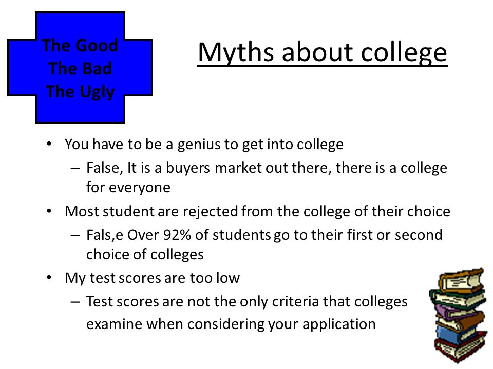 Myths about college You have to be a genius to get into college – False, It is a buyers market out there, there is a college for everyone Most student are rejected from the college of their choice – Fals,e Over 92% of students go to their first or second choice of colleges My test scores are too low – Test scores are not the only criteria that colleges examine when considering your application The Good The Bad The Ugly