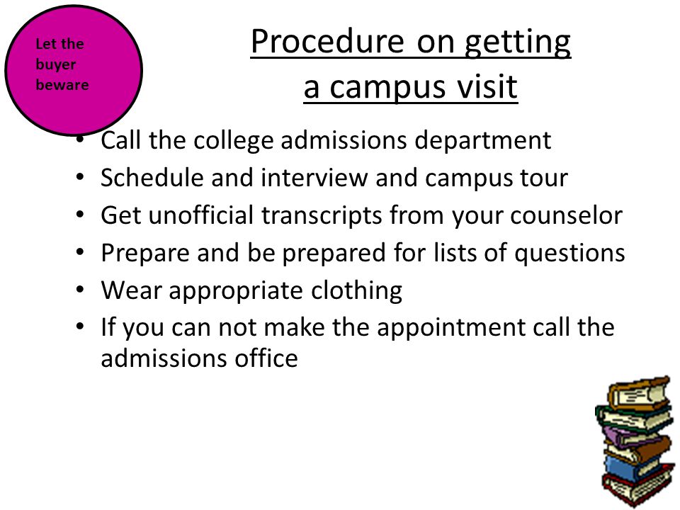 Procedure on getting a campus visit Call the college admissions department Schedule and interview and campus tour Get unofficial transcripts from your counselor Prepare and be prepared for lists of questions Wear appropriate clothing If you can not make the appointment call the admissions office Let the buyer beware
