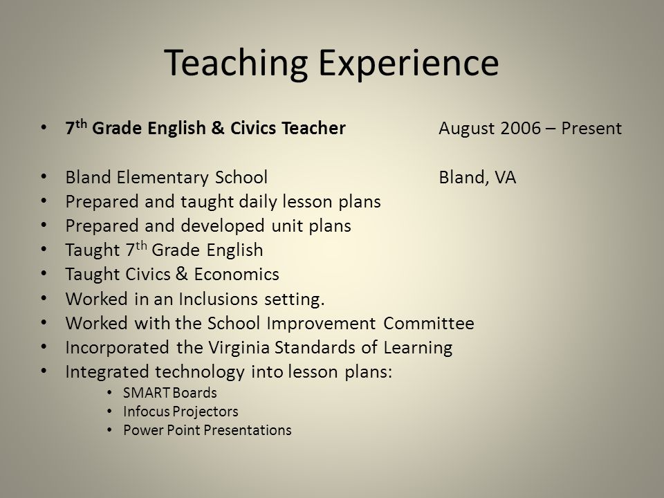 Teaching Experience 7 th Grade English & Civics TeacherAugust 2006 – Present Bland Elementary SchoolBland, VA Prepared and taught daily lesson plans Prepared and developed unit plans Taught 7 th Grade English Taught Civics & Economics Worked in an Inclusions setting.