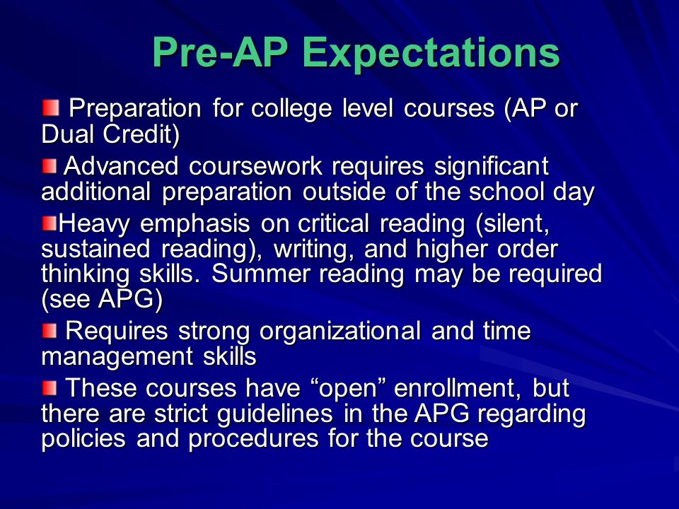Pre-AP Expectations Preparation for college level courses (AP or Dual Credit) Preparation for college level courses (AP or Dual Credit) Advanced coursework requires significant additional preparation outside of the school day Advanced coursework requires significant additional preparation outside of the school day Heavy emphasis on critical reading (silent, sustained reading), writing, and higher order thinking skills.