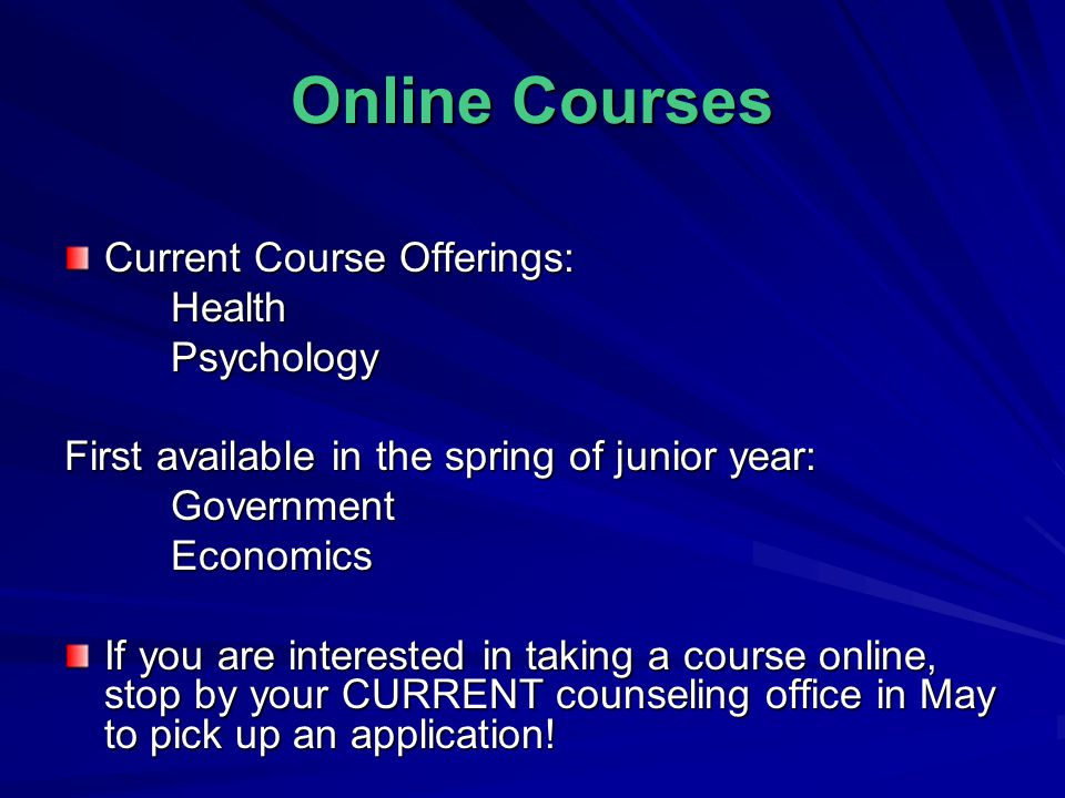 Online Courses Current Course Offerings: HealthPsychology First available in the spring of junior year: GovernmentEconomics If you are interested in taking a course online, stop by your CURRENT counseling office in May to pick up an application!