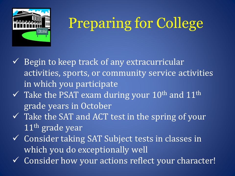 Preparing for College Begin to keep track of any extracurricular activities, sports, or community service activities in which you participate Take the PSAT exam during your 10 th and 11 th grade years in October Take the SAT and ACT test in the spring of your 11 th grade year Consider taking SAT Subject tests in classes in which you do exceptionally well Consider how your actions reflect your character!