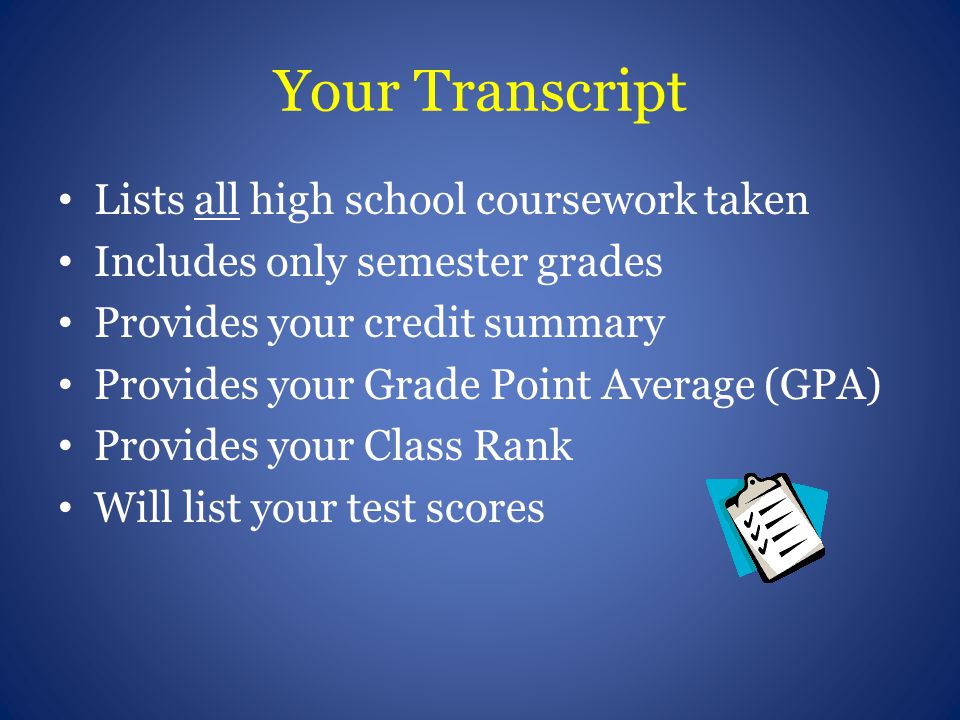 Your Transcript Lists all high school coursework taken Includes only semester grades Provides your credit summary Provides your Grade Point Average (GPA) Provides your Class Rank Will list your test scores