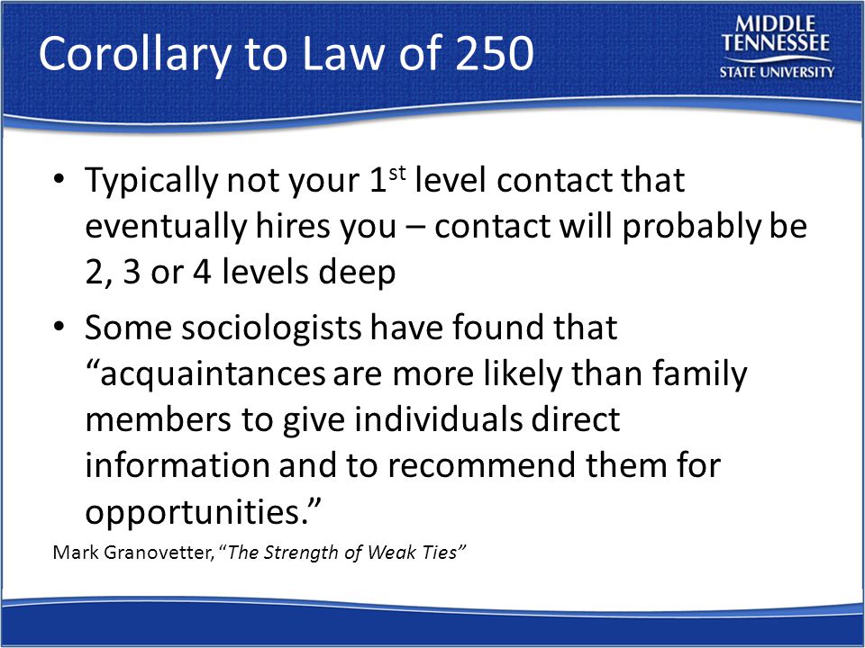 Corollary to Law of 250 Typically not your 1 st level contact that eventually hires you – contact will probably be 2, 3 or 4 levels deep Some sociologists have found that acquaintances are more likely than family members to give individuals direct information and to recommend them for opportunities. Mark Granovetter, The Strength of Weak Ties