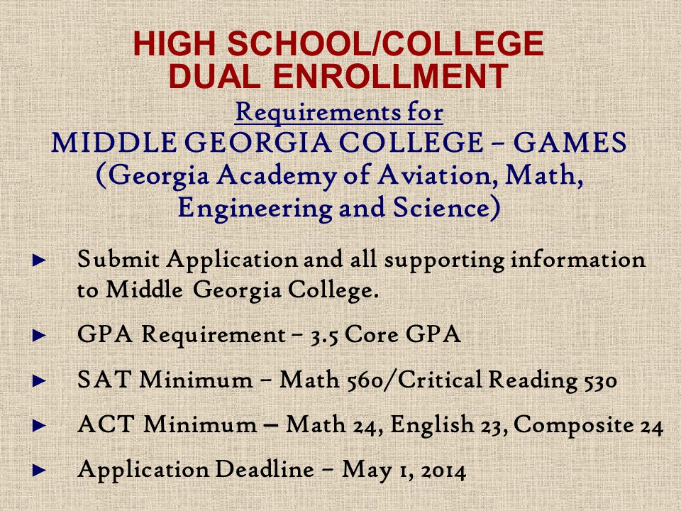 HIGH SCHOOL/COLLEGE DUAL ENROLLMENT Requirements for MIDDLE GEORGIA COLLEGE – GAMES (Georgia Academy of Aviation, Math, Engineering and Science) ► Submit Application and all supporting information to Middle Georgia College.